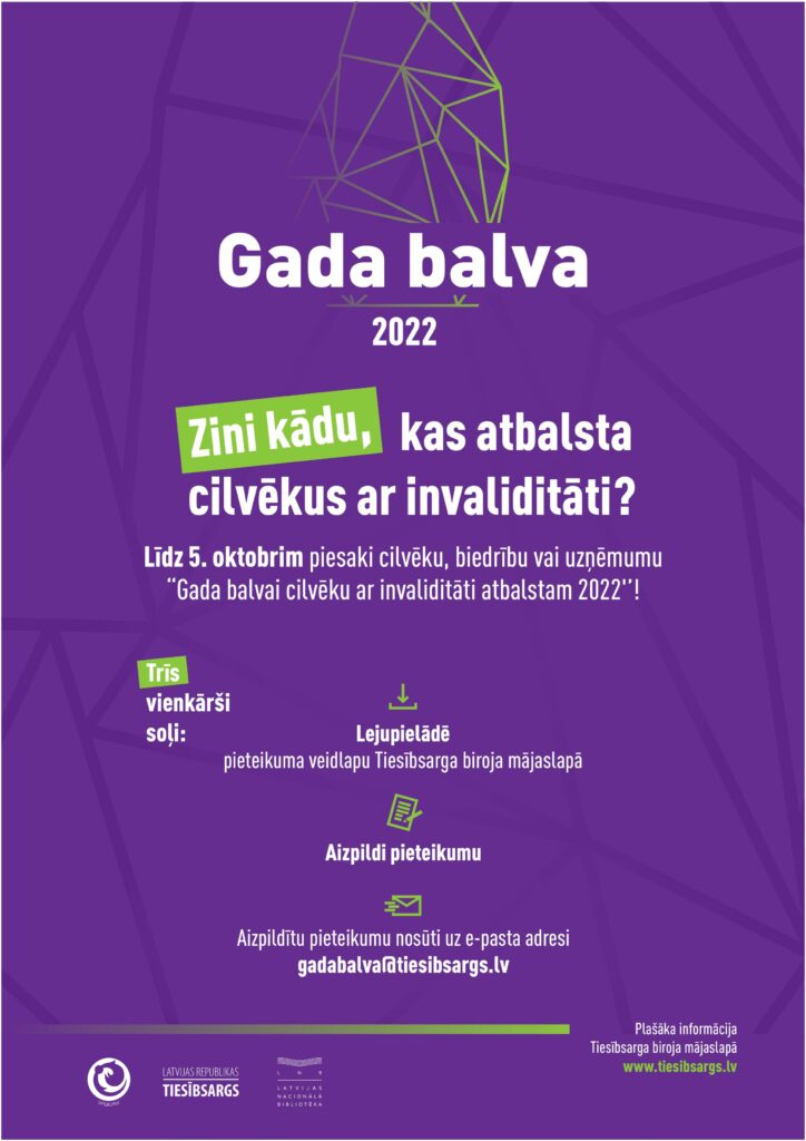 Violetas krāsas plakāts ar zaļiem elementiem un tekstu baltā krāsā. Plakāta augšējā daļā: virsraksts "Gada balva 2022" un konkursa logo.
Teksts: Zini kādu, kas atbalsta cilvēkus ar invaliditāti? Līdz 5. oktobrim piesaki cilvēku, biedrību vai uzņēmumu "Gada balvai cilvēku ar invaliditāti atbalstam 2022"! Trīs vienkārši soļi! 1) Lejupielādē pieteikuma veidlapu Tiesībsarga biroja mājaslapā. 2) Aizpildi pieteikumu. 3) Aizpildītu pieteikumu nosūti uz e-pasta adresi gadabalva@tiesibsargs.lv . Plašāka informācija pieejama Tiesībsarga biroja mājaslapā www.tiesibsargs.lv . Konkursu rīko Invalīdu un viņu draugu apvienība “Apeirons”, Latvijas Republikas Tiesībsarga birojs un Latvijas Nacionālā bibliotēka.