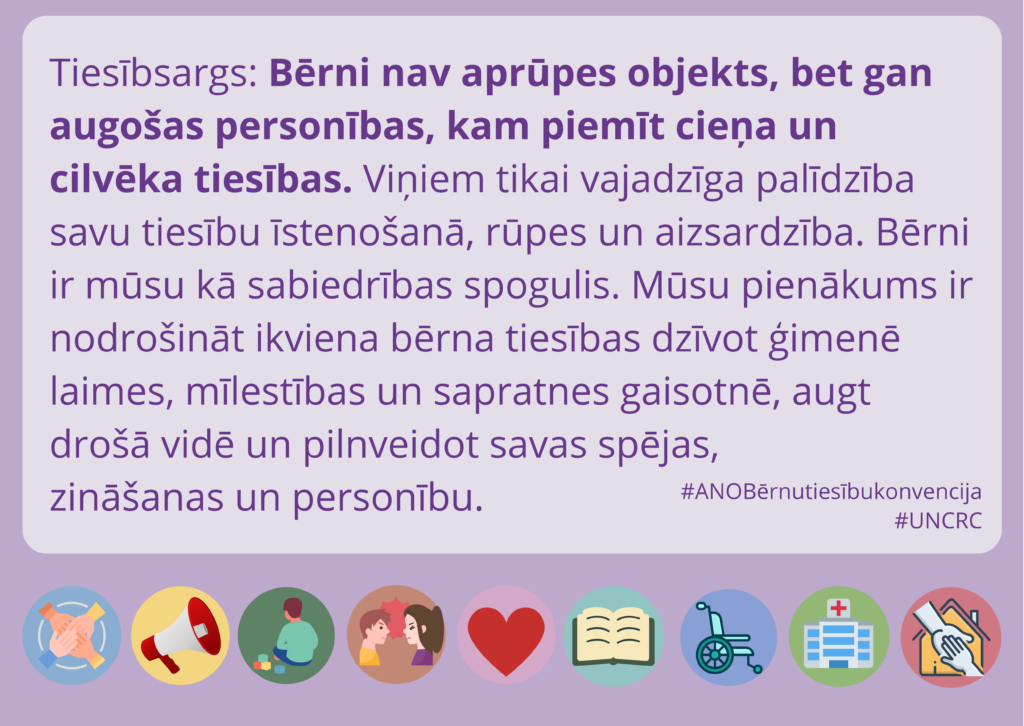 Violets fons. Lapas lejasdaļā ir dažādas apļveida ikonas. Tajās attēlotas: četras rokas, kas saliktas viena uz otras; megafons; bērns, kas vienatnē spēlējas; zēns un sieviete, kas dusmīgi skatās viens uz otru; ilustratīva sirds; atvērta grāmata; ratiņkrēsls; slimnīcas ēka; mājas siluets, uz kura attēlotas divas gandrīz sakļautas plaukstas. Augšā domu burbulī ir tiesībsarga Jura Jansona citāts: "Bērni nav aprūpes objekts, bet gan augošas personības, kam piemīt cieņa un cilvēka tiesības. Viņiem tikai vajadzīga palīdzība savu tiesību īstenošanā, rūpes un aizsardzība. Bērni ir mūsu kā sabiedrības spogulis. Mūsu pienākums ir nodrošināt ikviena bērna tiesības dzīvot ģimenē laimes, mīlestības un sapratnes gaisotnē, augt drošā vidē un pilnveidot savas spējas, zināšanas un personību."