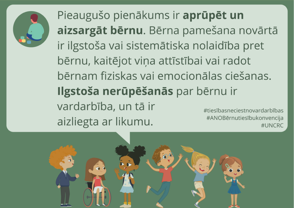 Zaļš fons. Ilustratīvi attēloti seši priecīgi, dažāda izskata bērni. Virs viņiem domu burbulī ir ikona ar bērnu, kas rotaļājas vienatnē, kā arī teksts: "Pieaugušo pienākums ir aprūpēt un aizsargāt bērnu. Bērna pamešana novārtā ir ilgstoša vai sistemātiska nolaidība pret bērnu, kaitējot viņa attīstībai vai radot bērnam fiziskas vai emocionālas ciešanas. Ilgstoša nerūpēšanās par bērnu ir vardarbība, un tā ir aizliegta ar likumu."