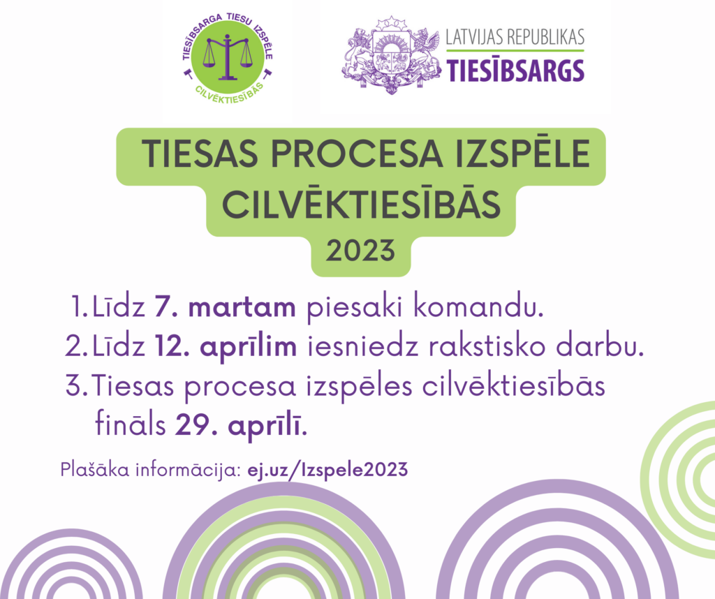 Tiesas procesa izspēles plakāts ar izspēles logo, kurā uz zaļa apļa fona attēloti svaru kausi un uzraksts Tiesībsarga tiesu izspēle cilvēktiesībās, tiesībsarga logo ar Latvijas Republikas ģerboni un uzrakstu Latvijas Republikas tiesībsargs. Tekstā: Tiesas procesa izspēle cilvēktiesībās 2023:
1. Līdz 7. martam piesaki komandu.
2. Līdz 12. aprīlim iesniedz rakstisko darbu.
3. Tiesas procesa izspēles cilvēktiesībās fināls 29. aprīlī.
Plašāka informācija: ej.uz/Izspele2023
Attēlā stilizētas violetas un zaļas varavīksnes.