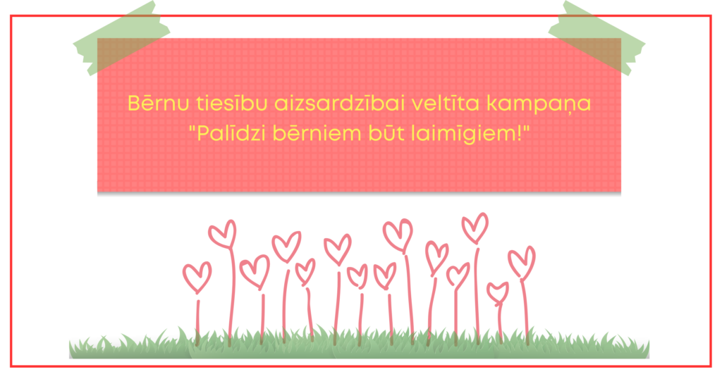 Dekoratīvs attēls ar tekstu uz tā. Teksts: Bērnu tiesību aizsardzībai veltīta kampaņa "Palīdzi bērniem būt laimīgiem!". Attēlā: no zāliena augošas sirsniņas.