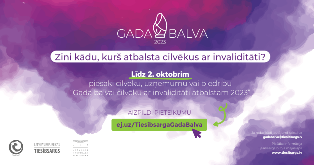 Dekoratīvs plakāts. Uz tā informācija par pieteikšanas kārtību. 

Zini kādu, kurs atbalsta cilvēkus ar invaliditāti?
Līdz 2. oktobrim piesaki cilveku, uzņēmumu vai  biedrību "Gada balvai cilvēku ar invaliditāti atbalstam 2023".
Aizpildi pieteikumu: ej.uz/TiesibsargagadaBalva

Ja rodas kādi jautājumi, raksti uz gadabalva@tiesibsargs.lv

Plašāka informācija Tiesībsarga biroja mājaslapā www.tiesibsargs.lv