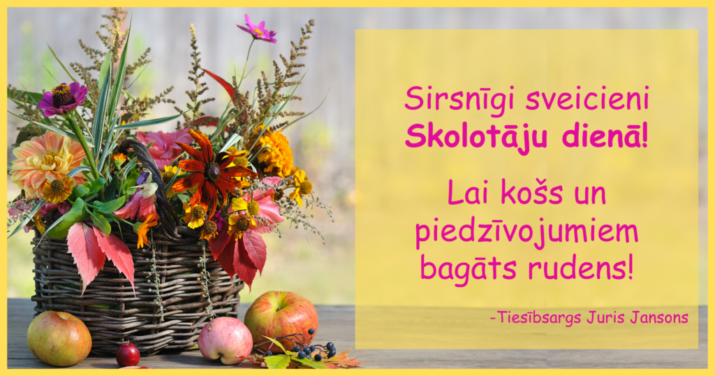 Pīts grozs a krāsainiem rudens ziediem un augiem, pie groza āboli un aroniju ķekars. Tekstā: Sirsnīgi sveicieni Skolotāju dienā! Lai košs un piedzīvojumiem bagāts rudens! Tiesībsargs Juris Jansons