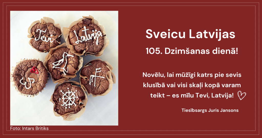 Apsveikuma kartīte.
Attēlā - seši šokolādes kēksiņi. Uz katra uzrakstīts kāds vārds vai uzzīmēts kas. Uz kēksiņiem var izlasīt : Es mīlu (sirsniņa) Tevi, Latvija!

Teksts: Sveicu Latvijas  105. Dzimšanas dienā!

Novēlu, lai mūžīgi katrs pie sevis klusībā vai visi skaļi kopā varam teikt – es mīlu Tevi, Latvija!

Tiesībsargs Juris Jansons