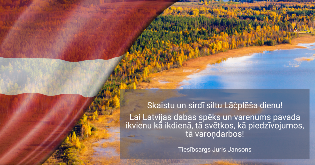 Skaistu un sirdī siltu Lāčplēša dienu!

Lai Latvijas dabas spēks un varenums pavada ikvienu kā ikdienā, tā svētkos, kā piedzīvojumos, tā varoņdarbos!
 
Tiesībsargs Juris Jansons