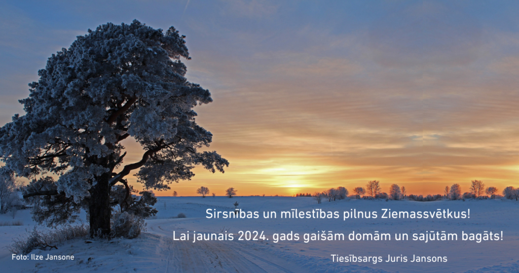Apsveikuma kartīte - attēls ar tekstu. Attēlā koks sniegotā laukā, saulrietā. Foto autore - Ilze Jansone.
Teksts: Sirsnības un mīlestības pilnus Ziemassvētkus!

Lai jaunais 2024. gads gaišām domām un sajūtām bagāts!

                                         Tiesībsargs Juris Jansons