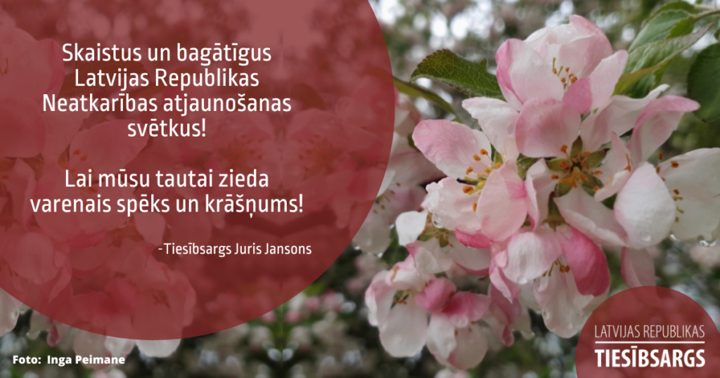 Apsveikuma kartīte. Attēls ar tekstu. Attēlā - ābeļziedi ar lietus lāsēm. Teksts: Skaistus un bagātīgus Latvijas Republikas Neatkarības atjaunošanas svētkus!
Lai mūsu tautai zieda varenais spēks un krāšņums!

-Tiesībsargs Juris Jansons  

Bildes autore: Inga Peimane
