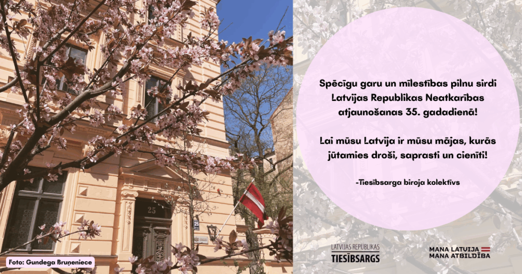 Attēls ar tekstu. Attēlā Tiesībsarga biroja ēka Baznīcas ielā 25, Rīgā, kura fotografēta caur sakuras ziediem. Teksts: Spēcīgu garu un mīlestības pilnu sirdi
Latvijas Republikas Neatkarības atjaunošanas 35. gadadienā!
Lai mūsu Latvija ir mūsu mājas, kurās jūtamies droši, saprasti un cienīti!
-Tiesībsarga biroja kolektīvs