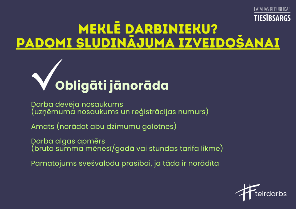 Dekoratīvs attēls ar tekstu. Meklē darbinieku? Padomi sludinājuma izveidošanai.
Obliāti jānorāda:
Darba devēja nosaukums
(uzņēmuma nosaukums un reģistrācijas numurs)
Amats (norādot abu dzimumu galotnes)
Darba algas apmērs
(bruto summa mēnesī/gadā vai stundas tarifa likme)
Pamatojums svešvalodu prasībai, ja tāda ir norādīta