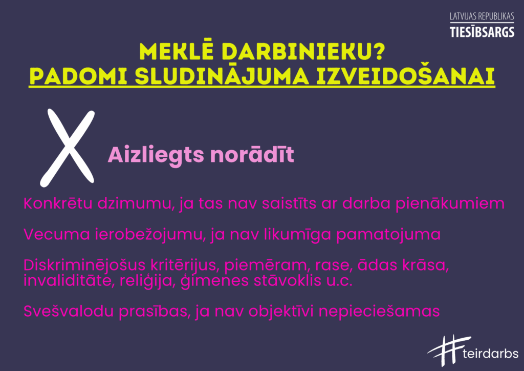 Dekoratīvs attēls ar tekstu. Meklē darbinieku? Padomi sludinājuma izveidošanai.
Aizliegts norādīt:
Konkrētu dzimumu, ja tas nav saistīts ar darba pienākumiem
Vecuma ierobežojumu, ja nav likumīga pamatojuma
Diskriminējošus kritērijus, piemēram, rase, ādas krāsa, invaliditāte, reliģija, ģimenes stāvoklis u.c.
Svešvalodu prasības, ja nav objektīvi nepieciešamas