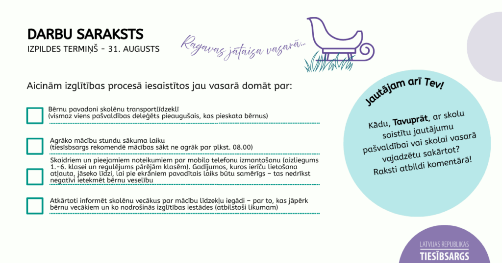 Plakāts ar tekstu. DARBU SARAKSTS 
IZPILDES TERMIŅŠ - 31. AUGUSTS. Ragavas jātaisa vasarā...Aicinām izglītības procesā iesaistītos jau vasarā domāt par: Bērnu pavadoni skolēnu transportlīdzeklī (vismaz viens pašvaldības deleģēts pieaugušais, kas pieskata bērnus); Agrāko mācību stundu sākuma laiku (tiesīsbsargs rekomendē mācības sākt ne agrāk par plkst. 08.00); Skaidriem un pieejamiem noteikumiem par mobilo telefonu izmantošanu
(aizliegums 1.-6. klasei un regulējums pārējām klasēm). Gadījumos, kuros ierīču lietošana atļauta, jāseko līdzi, lai pie ekrāniem pavadītais laiks būtu samērīgs –  tas nedrīkst negatīvi ietekmēt bērnu veselību. •	Atkārtoti informēt skolēnu vecākus par mācību līdzekļu iegādi – par to, kas jāpērk bērnu vecākiem un ko nodrošinās izglītības iestādes (atbilstoši likumam)Jautājam arī Tev! Kādu, Tavuprāt, ar skolu saistītu jautājumu pašvaldībai vai skolai vasarā vajadzētu sakārtot?
Raksti atbildi komentārā!