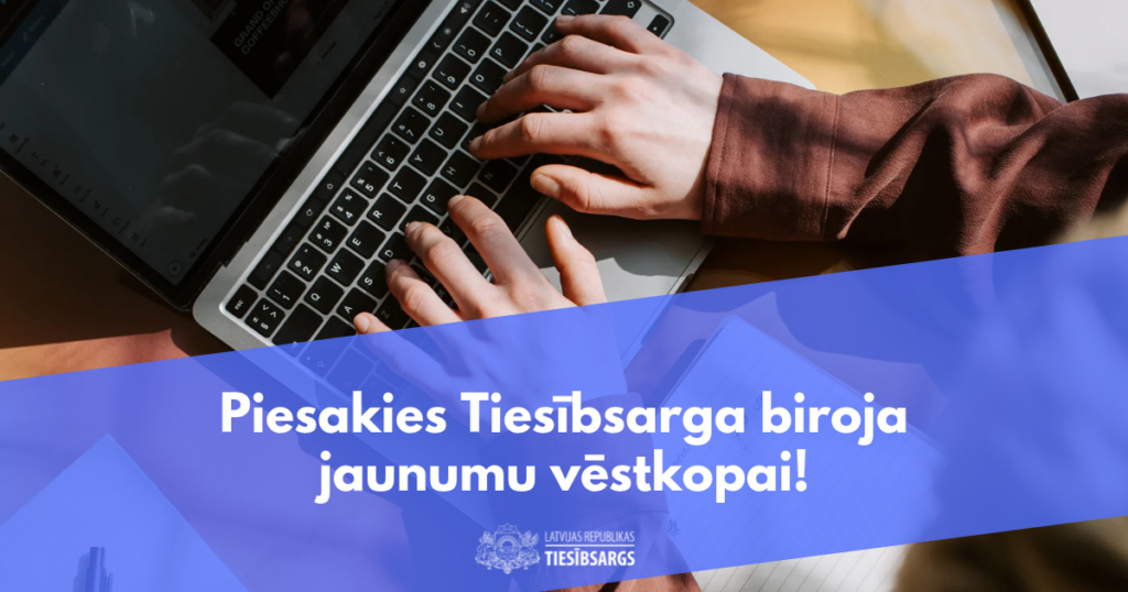 Tuvplānā redzamas rokas, kas raksta uz portatīvā datora tastatūras. Attēla apakšējā daļā ir zils pārklājums ar tekstu "Piesakies Tiesībsarga biroja jaunumu vēstkopai!" un Tiesībsarga biroja logotipu ar uzrakstu "LATVIJAS REPUBLIKA TIESĪBSARGS".
